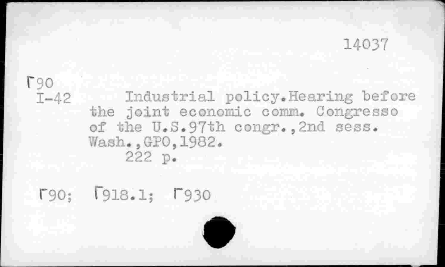 ﻿14037
гэо 1-42	Industrial policy.Hearing before the joint economic com. Congress о of the U.S.97th congr.,2nd sess. Wash.,GIO,1982. 222 p.
Г90;	Г918.1; Г930